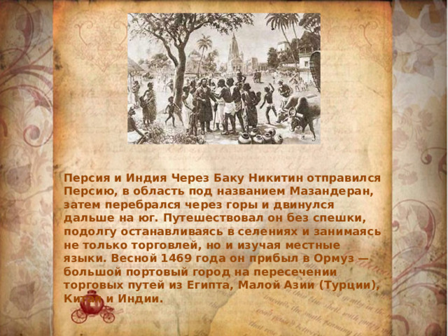 Персия и Индия Через Баку Никитин отправился Персию, в область под названием Мазандеран, затем перебрался через горы и двинулся дальше на юг. Путешествовал он без спешки, подолгу останавливаясь в селениях и занимаясь не только торговлей, но и изучая местные языки. Весной 1469 года он прибыл в Ормуз — большой портовый город на пересечении торговых путей из Египта, Малой Азии (Турции), Китая и Индии. 