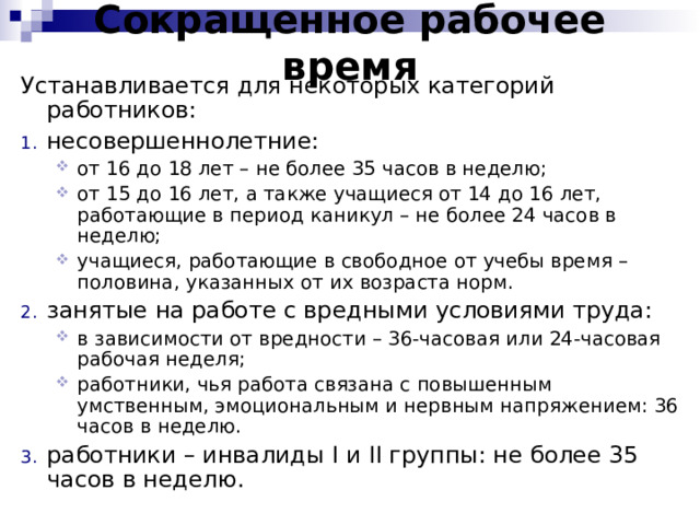 Сокращенное рабочее время Устанавливается для некоторых категорий работников: несовершеннолетние: от 16 до 18 лет – не более 35 часов в неделю; от 15 до 16 лет, а также учащиеся от 14 до 16 лет, работающие в период каникул – не более 24 часов в неделю; учащиеся, работающие в свободное от учебы время – половина, указанных от их возраста норм. от 16 до 18 лет – не более 35 часов в неделю; от 15 до 16 лет, а также учащиеся от 14 до 16 лет, работающие в период каникул – не более 24 часов в неделю; учащиеся, работающие в свободное от учебы время – половина, указанных от их возраста норм. занятые на работе с вредными условиями труда: в зависимости от вредности – 36-часовая или 24-часовая рабочая неделя; работники, чья работа связана с повышенным умственным, эмоциональным и нервным напряжением: 36 часов в неделю. в зависимости от вредности – 36-часовая или 24-часовая рабочая неделя; работники, чья работа связана с повышенным умственным, эмоциональным и нервным напряжением: 36 часов в неделю. работники – инвалиды I и II группы: не более 35 часов в неделю. 