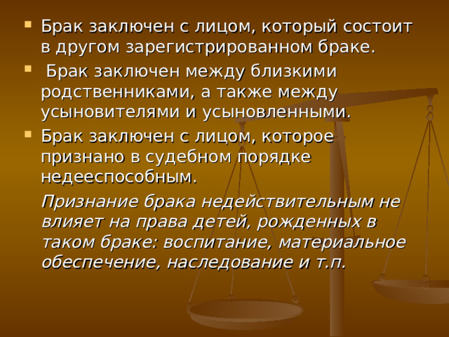 Брак заключен с лицом, который состоит в другом зарегистрированном браке.  Брак заключен между близкими родственниками, а также между усыновителями и усыновленными. Брак заключен с лицом, которое признано в судебном порядке недееспособным.  Признание брака недействительным не влияет на права детей, рожденных в таком браке: воспитание, материальное обеспечение, наследование и т.п. 