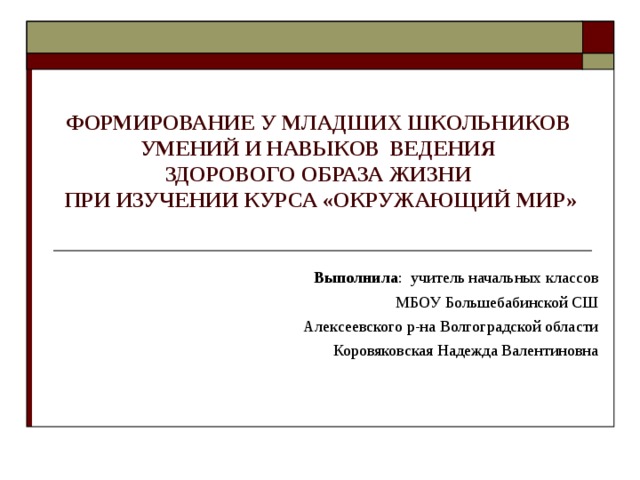 ФОРМИРОВАНИЕ У МЛАДШИХ ШКОЛЬНИКОВ  УМЕНИЙ И НАВЫКОВ ВЕДЕНИЯ  ЗДОРОВОГО ОБРАЗА ЖИЗНИ  ПРИ ИЗУЧЕНИИ КУРСА «ОКРУЖАЮЩИЙ МИР»   Выполнила : учитель начальных классов МБОУ Большебабинской СШ Алексеевского р-на Волгоградской области Коровяковская Надежда Валентиновна 