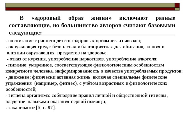 В «здоровый образ жизни» включают разные составляющие, но большинство авторов считают базовыми следующие: - воспитание с раннего детства здоровых привычек и навыков; - окружающая среда: безопасная и благоприятная для обитания, знания о  влиянии окружающих предметов на здоровье;  - отказ от курения, употребления наркотиков, употребления алкоголя; - питание: умеренное, соответствующее физиологическим особенностям конкретного человека, информированность о качестве употребляемых продуктов; - движение: физически активная жизнь, включая специальные физические упражнения (например, фитнес), с учётом возрастных и физиологических особенностей; - гигиена организма: соблюдение правил личной и общественной гигиены, владение навыками оказания первой помощи; - закаливание [5, с. 97]. 