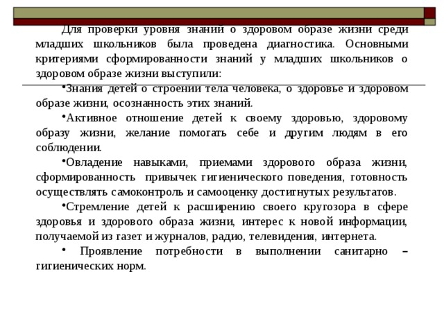 Для проверки уровня знаний о здоровом образе жизни среди младших школьников была проведена диагностика. Основными критериями сформированности знаний у младших школьников о здоровом образе жизни выступили: Знания детей о строении тела человека, о здоровье и здоровом образе жизни, осознанность этих знаний. Активное отношение детей к своему здоровью, здоровому образу жизни, желание помогать себе и другим людям в его соблюдении. Овладение навыками, приемами здорового образа жизни, сформированность привычек гигиенического поведения, готовность осуществлять самоконтроль и самооценку достигнутых результатов. Стремление детей к расширению своего кругозора в сфере здоровья и здорового образа жизни, интерес к новой информации, получаемой из газет и журналов, радио, телевидения, интернета.  Проявление потребности в выполнении санитарно – гигиенических норм. 