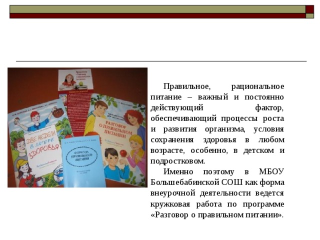 Правильное, рациональное питание – важный и постоянно действующий фактор, обеспечивающий процессы роста и развития организма, условия сохранения здоровья в любом возрасте, особенно, в детском и подростковом. Именно поэтому в МБОУ Большебабинской СОШ как форма внеурочной деятельности ведется кружковая работа по программе «Разговор о правильном питании». 