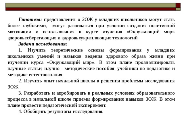 Гипотеза: представления о ЗОЖ у младших школьников могут стать более глубокими, могут развиваться при условии создания позитивной мотивации и использования в курсе изучения «Окружающий мир» здоровьесберегающих и здоровьеукрепляющих технологий. Задачи исследования:  1. Изучить теоретические основы формирования у младших школьников умений и навыков ведения здорового образа жизни при изучении курса «Окружающий мир». В этом плане проанализировать научные статьи, научно - методические пособия, учебники по педагогике и методике естествознания. 2. Изучить опыт начальной школы в решении проблемы исследования ЗОЖ. 3. Разработать и апробировать в реальных условиях образовательного процесса в начальной школе приемы формирования навыков ЗОЖ. В этом плане провести педагогический эксперимент. 4. Обобщить результаты исследования. 