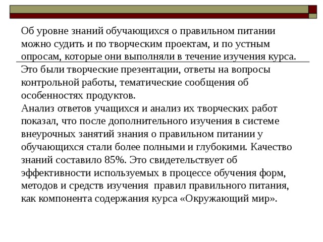 Об уровне знаний обучающихся о правильном питании можно судить и по творческим проектам, и по устным опросам, которые они выполняли в течение изучения курса. Это были творческие презентации, ответы на вопросы контрольной работы, тематические сообщения об особенностях продуктов. Анализ ответов учащихся и анализ их творческих работ показал, что после дополнительного изучения в системе внеурочных занятий знания о правильном питании у обучающихся стали более полными и глубокими. Качество знаний составило 85%. Это свидетельствует об эффективности используемых в процессе обучения форм, методов и средств изучения правил правильного питания, как компонента содержания курса «Окружающий мир». 15 