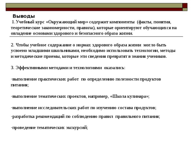  Выводы  1.Учебный курс «Окружающий мир» содержит компоненты (факты, понятия, теоретические закономерности, правила), которые ориентируют обучающихся на овладение основами здорового и безопасного образа жизни. 2. Чтобы учебное содержание о нормах здорового образа жизни могло быть усвоено младшими школьниками, необходимо использовать технологии, методы и методические приемы, которые эти сведения превратят в знания учеников. 3. Эффективными методами и технологиями оказались: выполнение практических работ по определению полезности продуктов питания; выполнение тематических проектов, например, «Школа кулинара»; выполнение исследовательских работ по изучению состава продуктов; разработка рекомендаций по соблюдению правил правильного питания; проведение тематических экскурсий; 