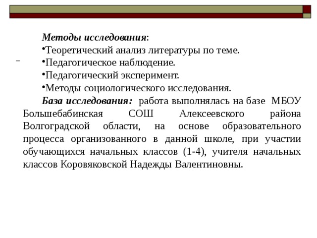 Методы исследования : Теоретический анализ литературы по теме. Педагогическое наблюдение. Педагогический эксперимент. Методы социологического исследования. База исследования: работа выполнялась на базе МБОУ Большебабинская СОШ Алексеевского района Волгоградской области, на основе образовательного процесса организованного в данной школе, при участии обучающихся начальных классов (1-4), учителя начальных классов Коровяковской Надежды Валентиновны. 