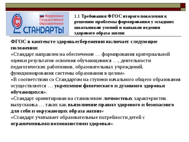 1.1 Требования ФГОС второго поколения к решению проблемы формирования у младших школьников умений и навыков ведения здорового образа жизни ФГОС в контексте здоровьесбережения включает следующие положения: «Стандарт направлен на обеспечение … формирования критериальной оценки результатов освоения обучающимися …, деятельности педагогических работников, образовательных учреждений, функционирования системы образования в целом». «В соответствии со Стандартом на ступени начального общего образования осуществляется … укрепление физического и духовного здоровья обучающихся ». «Стандарт ориентирован на становление личностных характеристик выпускника … таких как выполнение правил здорового и безопасного для себя и окружающих образа жизни » «Стандарт учитывает образовательные потребности детей с ограниченными возможностями здоровья ».  