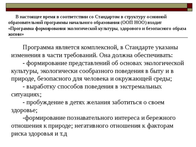  В настоящее время в соответствии со Стандартом в структуру основной образовательной программы начального образования (ООП НОО) входит «Программа формирования экологической культуры, здорового и безопасного образа жизни» Программа является комплексной, в Стандарте указаны изменения в части требований. Она должна обеспечивать: - формирование представлений об основах экологической культуры, экологически сообразного поведения в быту и в природе, безопасного для человека и окружающей среды; - выработку способов поведения в экстремальных ситуациях; - пробуждение в детях желания заботиться о своем здоровье; -формирование познавательного интереса и бережного отношения к природе; негативного отношения к факторам риска здоровья и т.д  