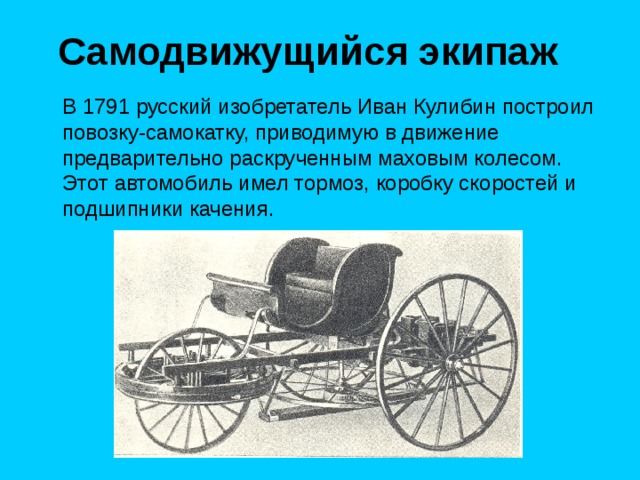 Самодвижущийся экипаж  В 1791 русский изобретатель Иван Кулибин построил повозку-самокатку, приводимую в движение предварительно раскрученным маховым колесом. Этот автомобиль имел тормоз, коробку скоростей и подшипники качения. 