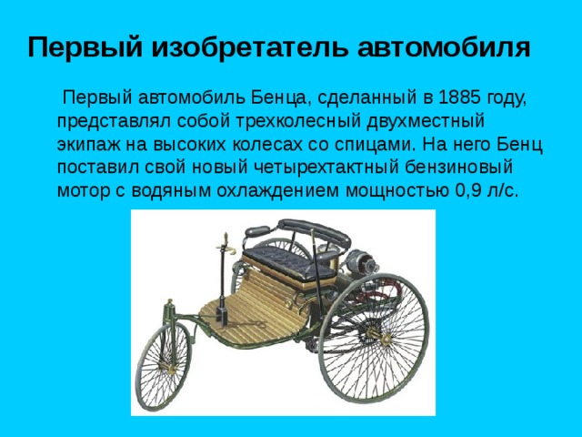 Первый изобретатель автомобиля  Первый автомобиль Бенца, сделанный в 1885 году, представлял собой трехколесный двухместный экипаж на высоких колесах со спицами. На него Бенц поставил свой новый четырехтактный бензиновый мотор с водяным охлаждением мощностью 0,9 л/с. 