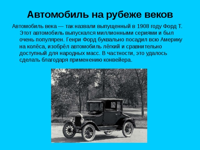 Автомобиль на рубеже веков Автомобиль века — так назвали выпущенный в 1908 году Форд T. Этот автомобиль выпускался миллионными сериями и был очень популярен. Генри Форд буквально посадил всю Америку на колёса, изобрёл автомобиль лёгкий и сравнительно доступный для народных масс. В частности, это удалось сделать благодаря применению конвейера. 