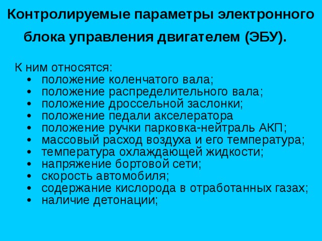 Контролируемые параметры электронного блока управления двигателем (ЭБУ).  К ним относятся:  •   положение коленчатого вала;  •   положение распределительного вала;  •   положение дроссельной заслонки;  •   положение педали акселератора  •   положение ручки парковка-нейтраль АКП;  •   массовый расход воздуха и его температура;  •   температура охлаждающей жидкости;  •   напряжение бортовой сети;  •   скорость автомобиля;  •   содержание кислорода в отработанных газах;  •   наличие детонации; 