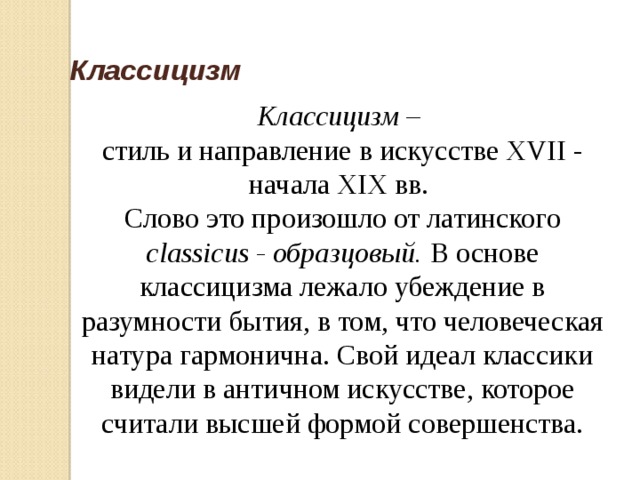  Классицизм Классицизм – стиль и направление в искусстве XVII - начала XIX вв. Слово это произошло от латинского classicus - образцовый. В основе классицизма лежало убеждение в разумности бытия, в том, что человеческая натура гармонична. Свой идеал классики видели в античном искусстве, которое считали высшей формой совершенства. 