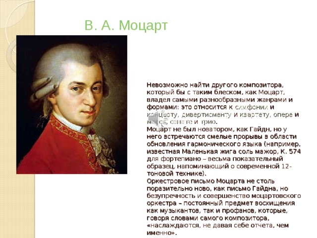 В. А. Моцарт Невозможно найти другого композитора, который бы с таким блеском, как Моцарт, владел самыми разнообразными жанрами и формами: это относится к симфонии и концерту, дивертисменту и квартету, опере и мессе, сонате и трио .  Моцарт не был новатором, как Гайдн, но у него встречаются смелые прорывы в области обновления гармонического языка (например, известная Маленькая жига соль мажор, К. 574 для фортепиано – весьма показательный образец, напоминающий о современной 12-тоновой технике).  Оркестровое письмо Моцарта не столь поразительно ново, как письмо Гайдна, но безупречность и совершенство моцартовского оркестра – постоянный предмет восхищения как музыкантов, так и профанов, которые, говоря словами самого композитора, «наслаждаются, не давая себе отчета, чем именно».   