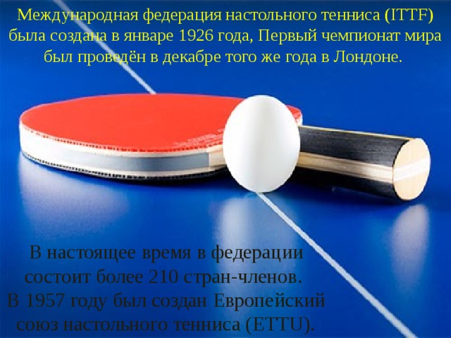 Международная федерация настольного тенниса (ITTF) была создана в январе 1926 года, Первый чемпионат мира был проведён в декабре того же года в Лондоне. В настоящее время в федерации состоит более 210 стран-членов. В 1957 году был создан Европейский союз настольного тенниса (ETTU). 