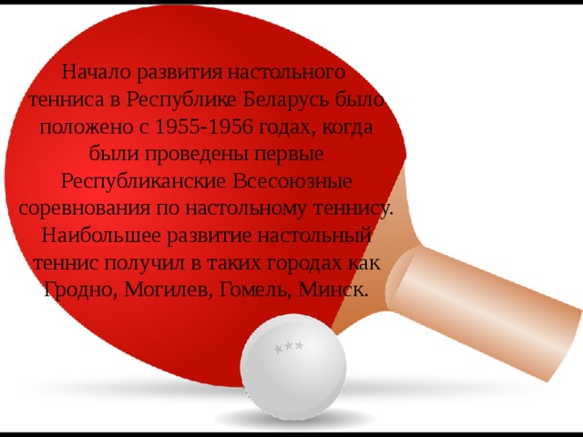 Начало развития настольного тенниса в Республике Беларусь было положено с 1955-1956 годах, когда были проведены первые Республиканские Всесоюзные соревнования по настольному теннису. Наибольшее развитие настольный теннис получил в таких городах как Гродно, Могилев, Гомель, Минск. 