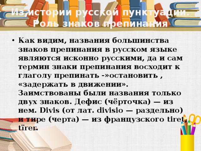 Из истории русской пунктуации. Роль знаков препинания Как видим, названия большинства знаков препинания в русском языке являются исконно русскими, да и сам термин знаки препинания восходит к глаголу препинать -»остановить , «задержать в движении». Заимствованы были названия только двух знаков. Дефис (чёрточка) — из нем. Divis (от лат. divisio — раздельно) и тире (черта) — из французского tiret, tїrer. 