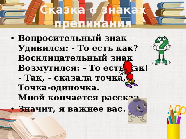 Сказка о знаках препинания Вопросительный знак  Удивился: - То есть как?  Восклицательный знак  Возмутился: - То есть как!  - Так, - сказала точка,  Точка-одиночка.  Мной кончается рассказ. Значит, я важнее вас.  