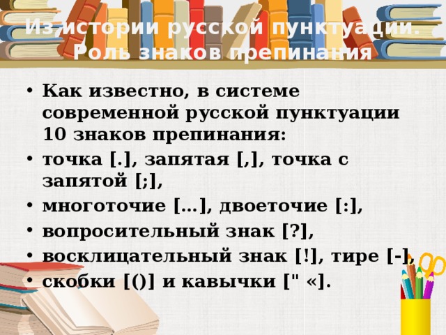 Из истории русской пунктуации. Роль знаков препинания Как известно, в системе современной русской пунктуации 10 знаков препинания: точка [.], запятая [,], точка с запятой [;], многоточие […], двоеточие [:], вопросительный знак [?], восклицательный знак [!], тире [-], скобки [()] и кавычки [