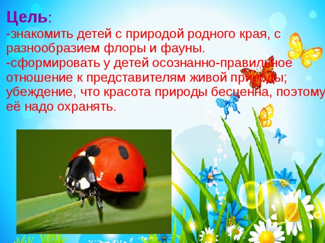 Цель :  -знакомить детей с природой родного края, с разнообразием флоры и фауны. -сформировать у детей осознанно-правильное отношение к представителям живой природы; убеждение, что красота природы бесценна, поэтому её надо охранять. 