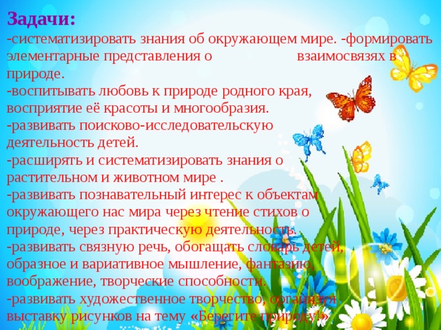 Задачи:  -систематизировать знания об окружающем мире. -формировать элементарные представления о взаимосвязях в природе. -воспитывать любовь к природе родного края, восприятие её красоты и многообразия. -развивать поисково-исследовательскую деятельность детей. -расширять и систематизировать знания о растительном и животном мире . -развивать познавательный интерес к объектам окружающего нас мира через чтение стихов о природе, через практическую деятельность. -развивать связную речь, обогащать словарь детей, образное и вариативное мышление, фантазию, воображение, творческие способности. -развивать художественное творчество, организуя выставку рисунков на тему «Берегите природу!» . 