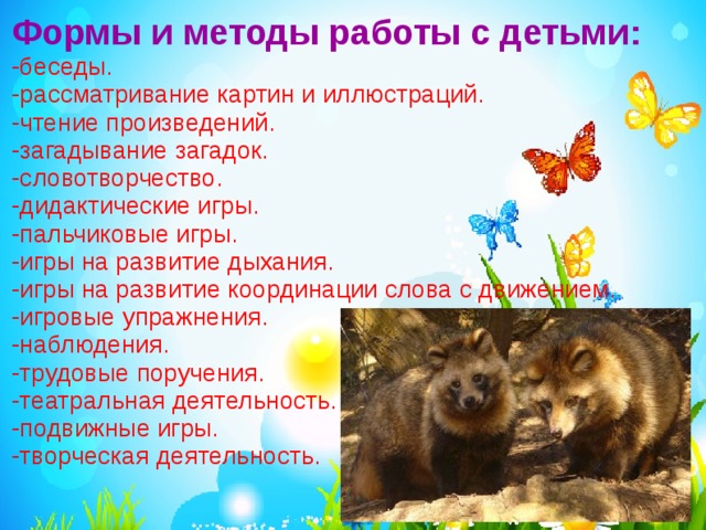 Формы и методы работы с детьми:  -беседы. -рассматривание картин и иллюстраций. -чтение произведений. -загадывание загадок. -словотворчество. -дидактические игры. -пальчиковые игры. -игры на развитие дыхания. -игры на развитие координации слова с движением. -игровые упражнения. -наблюдения. -трудовые поручения. -театральная деятельность. -подвижные игры. -творческая деятельность. 