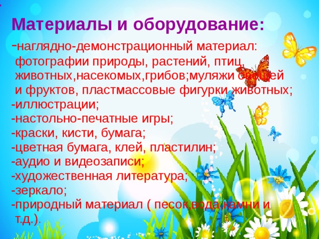 · Материалы и оборудование:  - наглядно-демонстрационный материал:  фотографии природы, растений, птиц,  животных,насекомых,грибов;муляжи овощей  и фруктов, пластмассовые фигурки животных;  -иллюстрации;  -настольно-печатные игры;  -краски, кисти, бумага;  -цветная бумага, клей, пластилин;  -аудио и видеозаписи;  -художественная литература;  -зеркало;  -природный материал ( песок,вода,камни и т.д.) . 