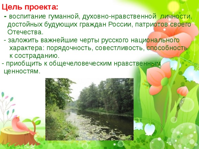 Цель проекта:  - воспитание гуманной, духовно-нравственной личности, достойных будующих граждан России, патриотов своего Отечества.  - заложить важнейшие черты русского национального характера: порядочность, совестливость, способность  к состраданию. - приобщить к общечеловеческим нравственным ценностям.   