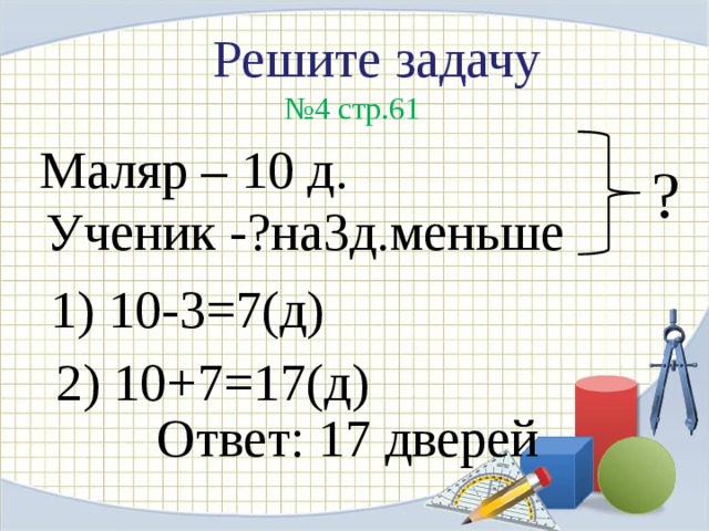 Решите задачу  № 4 стр.61 Маляр – 10 д. ? Ученик -?на3д.меньше 1) 10-3=7(д) 2) 10+7=17(д) Ответ: 17 дверей 