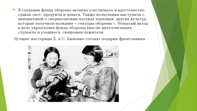 В создании фонда обороны активно участвовало и крестьянство, сдавая скот, продукты и деньги. Также колхозники выступили с инициативой о сверхплановых посевах зерновых других культур, которые получили название « гектары обороны ». Немалый вклад в дело укрепления фонда обороны внесли интеллигенция, студенты и учащиеся, священнослужители.   Лучшие мастерицы Х. и С. Кимонко готовят подарки фронтовикам 