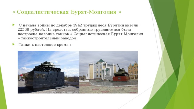 « Социалистическая Бурят-Монголия »    С начала войны по декабрь 1942 трудящиеся Бурятии внесли 22538 рублей. На средства, собранные трудящимися была построена колонна танков « Социалистическая Бурят-Монголия » танкостроительным заводом  Танки в настоящее время : 