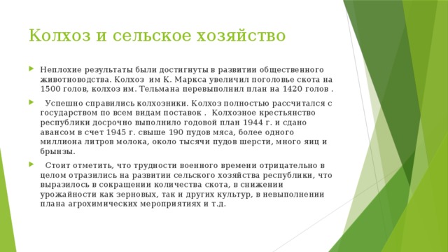 Колхоз и сельское хозяйство Неплохие результаты были достигнуты в развитии общественного животноводства. Колхоз  им К. Маркса увеличил поголовье скота на 1500 голов, колхоз им. Тельмана перевыполнил план на 1420 голов .    Успешно справились колхозники. Колхоз полностью рассчитался с государством по всем видам поставок .  Колхозное крестьянство республики досрочно выполнило годовой план 1944 г. и сдано авансом в счет 1945 г. свыше 190 пудов мяса, более одного миллиона литров молока, около тысячи пудов шерсти, много яиц и брынзы.    Стоит отметить, что трудности военного времени отрицательно в целом отразились на развитии сельского хозяйства республики, что выразилось в сокращении количества скота, в снижении урожайности как зерновых, так и других культур, в невыполнении плана агрохимических мероприятиях и т.д. 