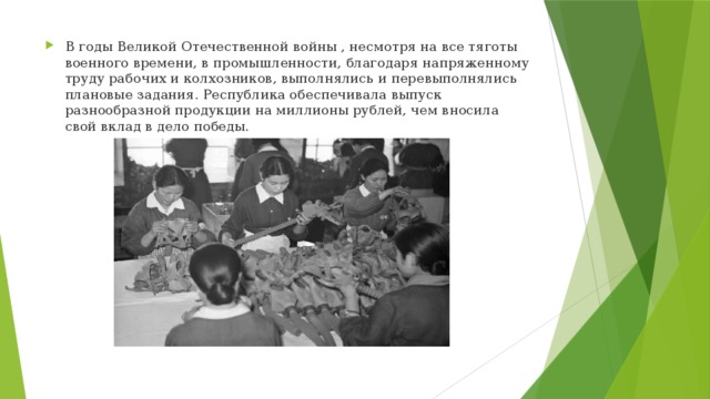 В годы Великой Отечественной войны , несмотря на все тяготы военного времени, в промышленности, благодаря напряженному труду рабочих и колхозников, выполнялись и перевыполнялись плановые задания. Республика обеспечивала выпуск разнообразной продукции на миллионы рублей, чем вносила свой вклад в дело победы. 