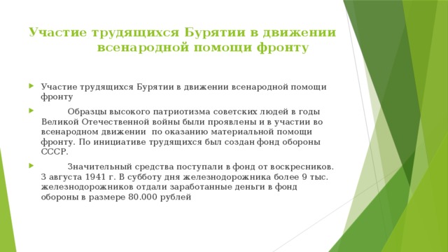 Участие трудящихся Бурятии в движении  всенародной помощи фронту   Участие трудящихся Бурятии в движении всенародной помощи фронту  Образцы высокого патриотизма советских людей в годы Великой Отечественной войны были проявлены и в участии во всенародном движении по оказанию материальной помощи фронту. По инициативе трудящихся был создан фонд обороны СССР.  Значительный средства поступали в фонд от воскресников. 3 августа 1941 г. В субботу дня железнодорожника более 9 тыс. железнодорожников отдали заработанные деньги в фонд обороны в размере 80.000 рублей 