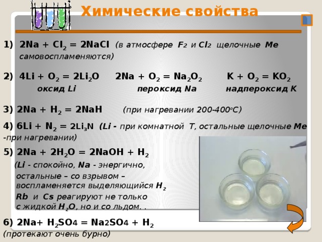  Химические свойства 2/3/18 2Na + Cl 2 = 2NaCl (в атмосфере F 2 и Cl 2 щелочные Me самовоспламеняются)   4Li + O 2 = 2Li 2 O 2Na + O 2 = Na 2 O 2 K + O 2 = KO 2   оксид Li пероксид Na  надпероксид K  3) 2Na + Н 2 = 2NaН  (при нагревании 200-400 o C) 4) 6Li + N 2 = 2Li 3 N (Li - при комнатной T, остальные щелочные Me -при нагревании)  5) 2Na + 2Н 2 О = 2NaОН + Н 2  ( Li - спокойно, Na - энергично,  остальные – со взрывом –  воспламеняется выделяющийся Н 2  Rb и Cs реагируют не только  с жидкой Н 2 О , но и со льдом. .  6) 2Na+ Н 2 SО 4 = Na 2 SО 4 + Н 2 (протекают очень бурно)   4 