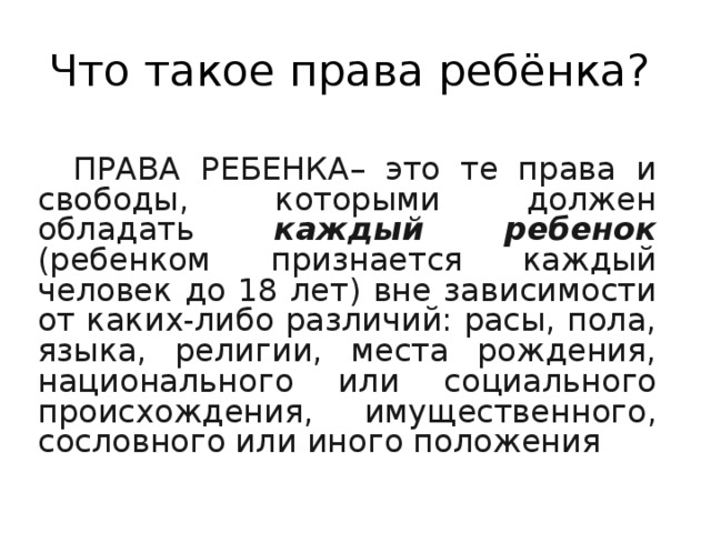 Что такое права ребёнка? ПРАВА РЕБЕНКА– это те права и свободы, которыми должен обладать каждый ребенок  (ребенком признается каждый человек до 18 лет) вне зависимости от каких-либо различий: расы, пола, языка, религии, места рождения, национального или социального происхождения, имущественного, сословного или иного положения 