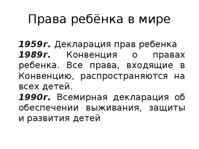 Права ребёнка в мире 1959г. Декларация прав ребенка 1989г. Конвенция о правах ребенка. Все права, входящие в Конвенцию, распространяются на всех детей. 1990г. Всемирная декларация об обеспечении выживания, защиты и развития детей 