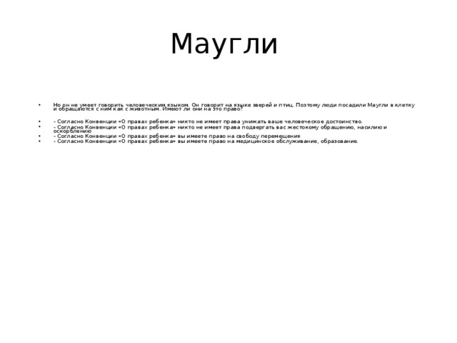 Маугли Но он не умеет говорить человеческим языком. Он говорит на языке зверей и птиц. Поэтому люди посадили Маугли в клетку и обращаются с ним как с животным. Имеют ли они на это право?  - Согласно Конвенции «О правах ребенка» никто не имеет права унижать ваше человеческое достоинство. - Согласно Конвенции «О правах ребенка» никто не имеет права подвергать вас жестокому обращению, насилию и оскорблению - Согласно Конвенции «О правах ребенка» вы имеете право на свободу перемещения - Согласно Конвенции «О правах ребенка» вы имеете право на медицинское обслуживание, образование. 