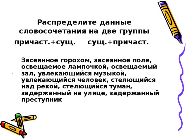 Распределите данные словосочетания на две группы причаст.+сущ.    сущ.+причаст.   Засеянное горохом, засеянное поле, освещаемое лампочкой, освещаемый зал, увлекающийся музыкой, увлекающийся человек, стелющийся над рекой, стелющийся туман, задержанный на улице, задержанный преступник  