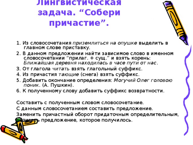 Лингвистическая задача. “Собери причастие”. 1. Из словосочетания приземлиться на опушке выделить в главном слове приставку. 2. В данном предложении найти зависимое слово в именном словосочетании “прилаг. + сущ.” и взять корень: Ближайшая деревня находилась в часе пути от нас . 3. От глагола читать взять глагольный суффикс. 4. Из причастия тающие (снега) взять суффикс. 5. Добавить окончание определения: Могучий Олег головою поник . (А. Пушкин). 6. К полученному слову добавить суффикс возвратности. Составить с полученным словом словосочетание. С данным словосочетанием составить предложение. Заменить причастный оборот придаточным определительным, записать предложение, которое получилось. 