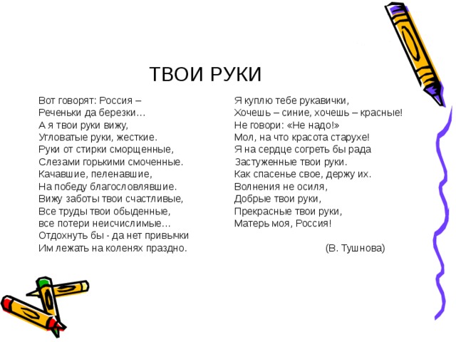 ТВОИ РУКИ Вот говорят: Россия – Реченьки да березки… А я твои руки вижу, Угловатые руки, жесткие. Руки от стирки сморщенные, Слезами горькими смоченные. Качавшие, пеленавшие, На победу благословлявшие. Вижу заботы твои счастливые, Все труды твои обыденные, все потери неисчислимые… Отдохнуть бы - да нет привычки Им лежать на коленях праздно. Я куплю тебе рукавички, Хочешь – синие, хочешь – красные! Не говори: «Не надо!» Мол, на что красота старухе! Я на сердце согреть бы рада Застуженные твои руки. Как спасенье свое, держу их. Волнения не осиля, Добрые твои руки, Прекрасные твои руки, Матерь моя, Россия!    (В. Тушнова) 