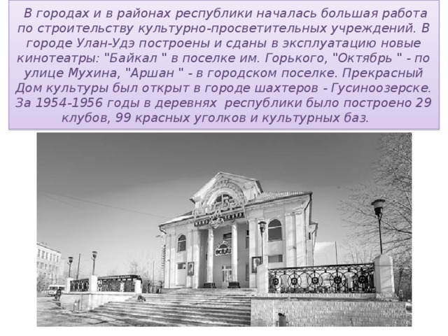   В городах и в районах республики началась большая работа по строительству культурно-просветительных учреждений. В городе Улан-Удэ построены и сданы в эксплуатацию новые кинотеатры: 