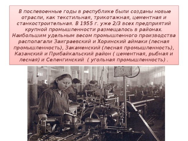   В послевоенные годы в республике были созданы новые отрасли, как текстильная, трикотажная, цементная и станкостроительная. В 1955 г. уже 2/3 всех предприятий крупной промышленности размещалось в районах. Наибольшим удельным весом промышленного производства располагали Заиграевский и Хоринский аймаки (лесная промышленность), Закаменский (лесная промышленность), Казанский и Прибайкальский район ( цементная, рыбная и лесная) и Селенгинский ( угольная промышленность) . 