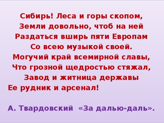 Сибирь! Леса и горы скопом, Земли довольно, чтоб на ней Раздаться вширь пяти Европам Со всею музыкой своей. Могучий край всемирной славы, Что грозной щедростью стяжал, Завод и житница державы  Ее рудник и арсенал!   А. Твардовский «За далью-даль».