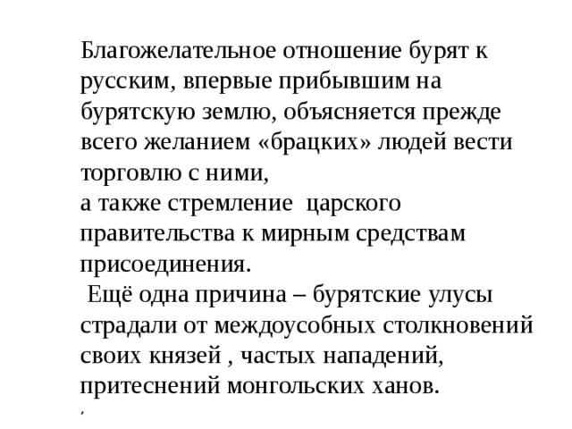 Благожелательное отношение бурят к русским, впервые прибывшим на бурятскую землю, объясняется прежде всего желанием «брацких» людей вести торговлю с ними, а также стремление царского правительства к мирным средствам присоединения.  Ещё одна причина – бурятские улусы страдали от междоусобных столкновений своих князей , частых нападений, притеснений монгольских ханов.  , 