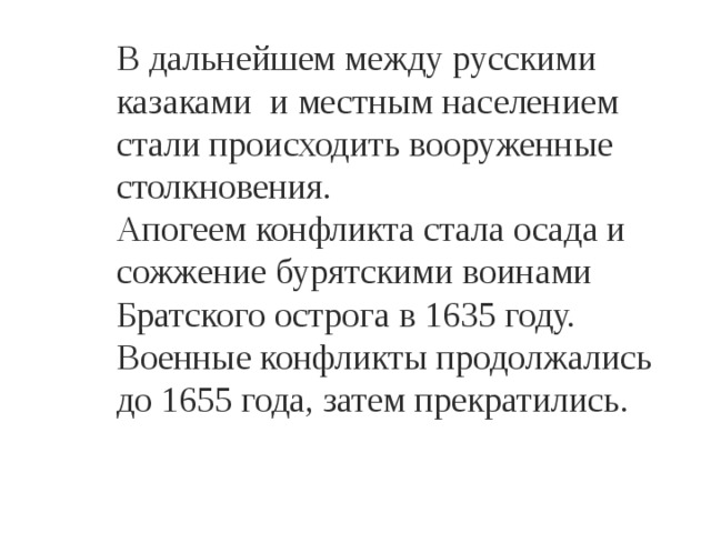 В дальнейшем между русскими казаками и местным населением стали происходить вооруженные столкновения. Апогеем конфликта стала осада и сожжение бурятскими воинами Братского острога в 1635 году. Военные конфликты продолжались до 1655 года, затем прекратились. 