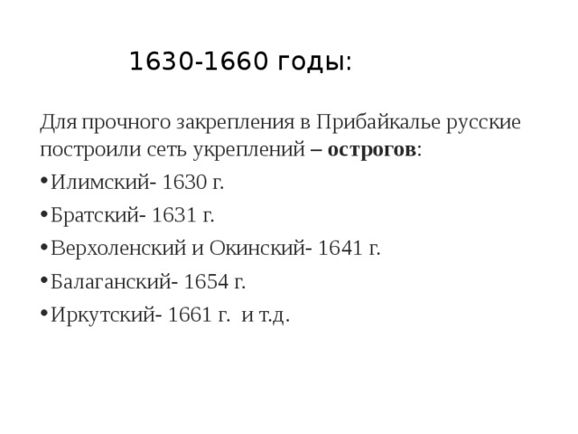 1630-1660 годы: Для прочного закрепления в Прибайкалье русские построили сеть укреплений – острогов : Илимский- 1630 г. Братский- 1631 г. Верхоленский и Окинский- 1641 г. Балаганский- 1654 г. Иркутский- 1661 г. и т.д. 