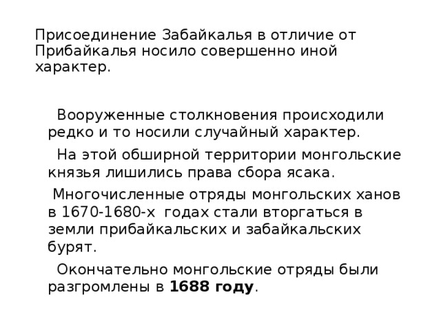 Присоединение Забайкалья в отличие от Прибайкалья носило совершенно иной характер.  Вооруженные столкновения происходили редко и то носили случайный характер.  На этой обширной территории монгольские князья лишились права сбора ясака.  Многочисленные отряды монгольских ханов в 1670-1680-х годах стали вторгаться в земли прибайкальских и забайкальских бурят.  Окончательно монгольские отряды были разгромлены в 1688 году . 