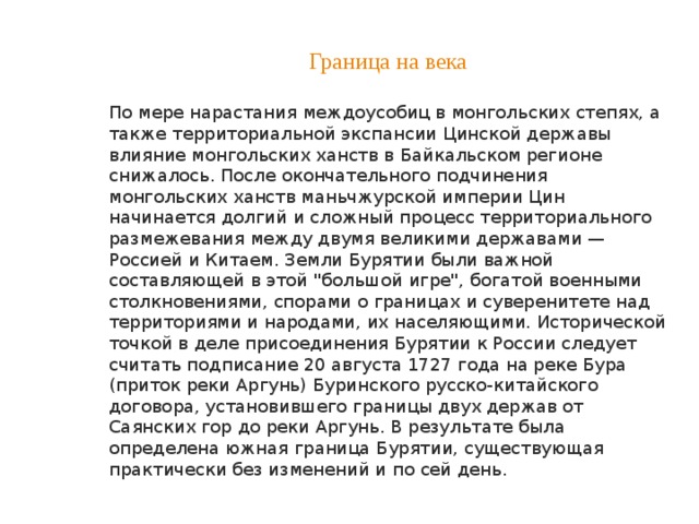 Граница на века По мере нарастания междоусобиц в монгольских степях, а также территориальной экспансии Цинской державы влияние монгольских ханств в Байкальском регионе снижалось. После окончательного подчинения монгольских ханств маньчжурской империи Цин начинается долгий и сложный процесс территориального размежевания между двумя великими державами — Россией и Китаем. Земли Бурятии были важной составляющей в этой 